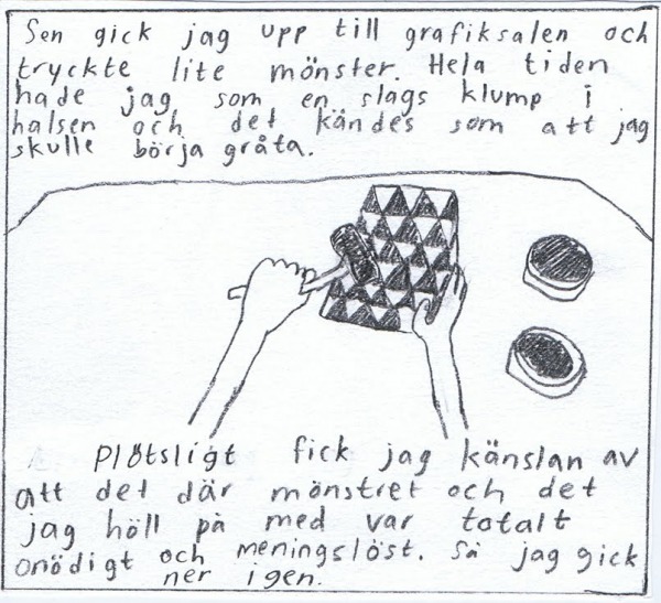 Sen gick jag upp till grafiksalen och tryckte lite mönster. Hela tiden hade jag som en slags klump i halsen och det kändes som att jag skulle börja gråta. Plötsligt fick jag känslan av att det var totalt meningslöst.  Så jag gick ner igen.