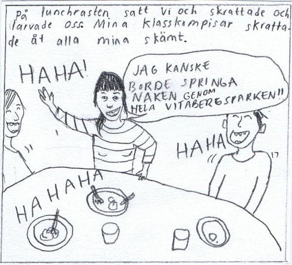 På lunchrasten satt vi och skrattade och larvade oss, mina klasskompisar skrattade åt alla mina skämt. "JAG KANSKE BORDE SPRINGA NAKEN GENOM HELA VITABERGSPARKEN!" "HAHAHA!" "HAHAHA!"