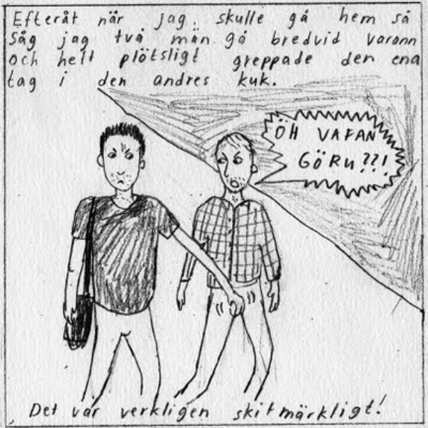 Efteråt när jag skulle gå hem så såg jag två män gå bredvid varann och helt plötsligt greppar den ena tag i den andres kuk. (ÖH VAFAN GÖRU??!) Det var verkligen skitmärkligt!